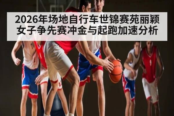 2026年场地自行车世锦赛苑丽颖女子争先赛冲金与起跑加速分析 - leyu